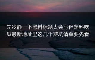 先冷静一下黑料标题太会写但黑料吃瓜最新地址里这几个避坑清单要先看
