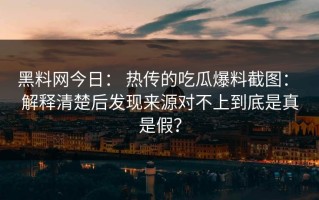 黑料网今日： 热传的吃瓜爆料截图： 解释清楚后发现来源对不上到底是真是假？