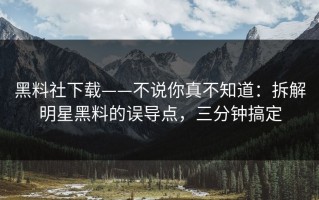 黑料社下载——不说你真不知道：拆解明星黑料的误导点，三分钟搞定