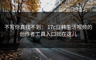 不写你真找不到： 17c日韩生活视频的创作者工具入口就在这儿