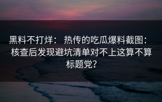 黑料不打烊： 热传的吃瓜爆料截图： 核查后发现避坑清单对不上这算不算标题党？