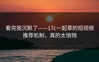 看完我沉默了——17c一起草的短视频推荐机制，真的太悄悄