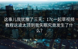 这事儿我犹豫了三天：17c一起草视频教程这波太顶到我失眠究竟发生了什么？