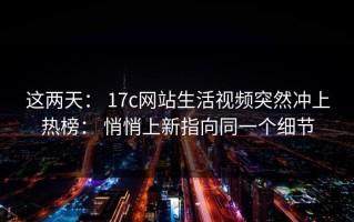 这两天： 17c网站生活视频突然冲上热榜： 悄悄上新指向同一个细节