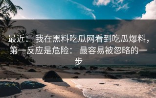 最近： 我在黑料吃瓜网看到吃瓜爆料，第一反应是危险： 最容易被忽略的一步