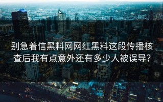 别急着信黑料网网红黑料这段传播核查后我有点意外还有多少人被误导？