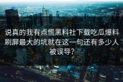说真的我有点慌黑料社下载吃瓜爆料刷屏最大的坑就在这一句还有多少人被误导？