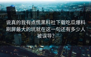 说真的我有点慌黑料社下载吃瓜爆料刷屏最大的坑就在这一句还有多少人被误导？