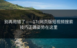 别再用错了——17c网页版短视频搜索技巧正确姿势在这里