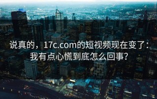 说真的，17c.com的短视频现在变了：我有点心慌到底怎么回事？