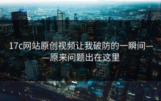 17c网站原创视频让我破防的一瞬间——原来问题出在这里
