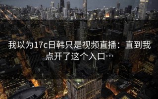 我以为17c日韩只是视频直播：直到我点开了这个入口…