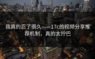 我真的忍了很久——17c的视频分享推荐机制，真的太拧巴