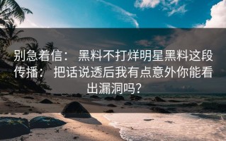 别急着信： 黑料不打烊明星黑料这段传播： 把话说透后我有点意外你能看出漏洞吗？