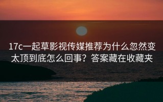 17c一起草影视传媒推荐为什么忽然变太顶到底怎么回事？答案藏在收藏夹