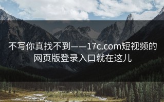 不写你真找不到——17c.com短视频的网页版登录入口就在这儿