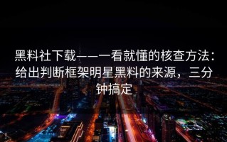 黑料社下载——一看就懂的核查方法：给出判断框架明星黑料的来源，三分钟搞定