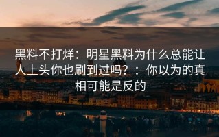 黑料不打烊：明星黑料为什么总能让人上头你也刷到过吗？：你以为的真相可能是反的