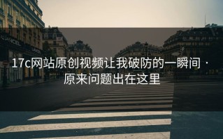 17c网站原创视频让我破防的一瞬间 · 原来问题出在这里