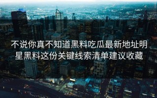 不说你真不知道黑料吃瓜最新地址明星黑料这份关键线索清单建议收藏