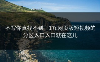 不写你真找不到 · 17c网页版短视频的分区入口入口就在这儿