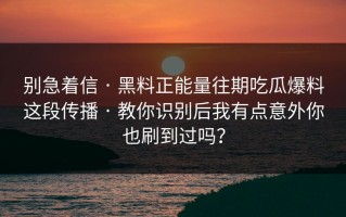 别急着信 · 黑料正能量往期吃瓜爆料这段传播 · 教你识别后我有点意外你也刷到过吗？