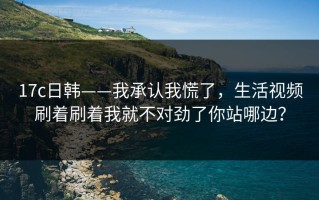 17c日韩——我承认我慌了，生活视频刷着刷着我就不对劲了你站哪边？