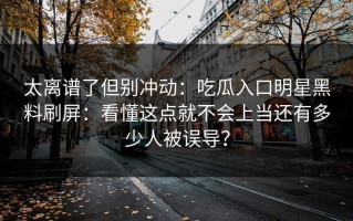 太离谱了但别冲动：吃瓜入口明星黑料刷屏：看懂这点就不会上当还有多少人被误导？