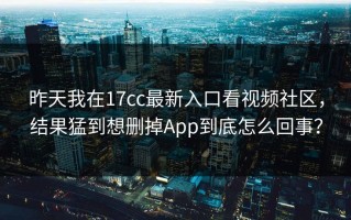 昨天我在17cc最新入口看视频社区，结果猛到想删掉App到底怎么回事？