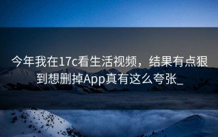 今年我在17c看生活视频，结果有点狠到想删掉App真有这么夸张_