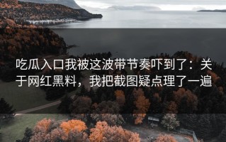 吃瓜入口我被这波带节奏吓到了：关于网红黑料，我把截图疑点理了一遍