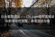 后台截图流出——17c.com视频直播疑似新增版权提醒，真假我给你看