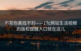 不写你真找不到——17c网站生活视频的版权提醒入口就在这儿