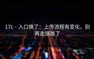 17c · 入口换了：上传流程有变化，别再走错路了