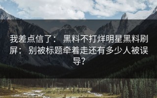 我差点信了： 黑料不打烊明星黑料刷屏： 别被标题牵着走还有多少人被误导？