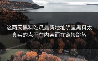 这两天黑料吃瓜最新地址明星黑料太真实的点不在内容而在链接跳转