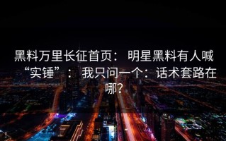黑料万里长征首页： 明星黑料有人喊“实锤”： 我只问一个：话术套路在哪？