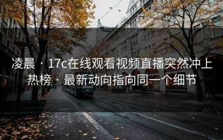凌晨 · 17c在线观看视频直播突然冲上热榜 · 最新动向指向同一个细节