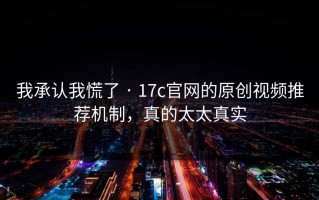 我承认我慌了 · 17c官网的原创视频推荐机制，真的太太真实