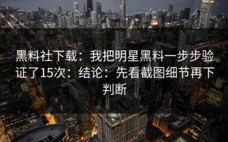 黑料社下载：我把明星黑料一步步验证了15次：结论：先看截图细节再下判断