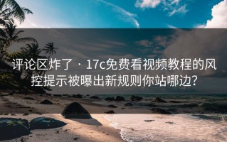 评论区炸了 · 17c免费看视频教程的风控提示被曝出新规则你站哪边？