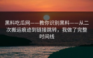黑料吃瓜网——教你识别黑料——从二次搬运痕迹到链接跳转，我做了完整时间线
