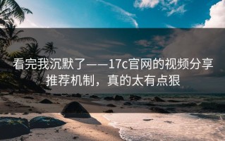 看完我沉默了——17c官网的视频分享推荐机制，真的太有点狠