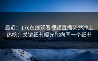 最近：17c在线观看视频直播突然冲上热榜：关键细节曝光指向同一个细节