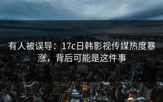 有人被误导：17c日韩影视传媒热度暴涨，背后可能是这件事