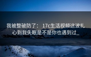 我被整破防了： 17c生活视频这波扎心到我失眠是不是你也遇到过_