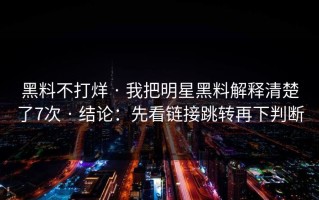 黑料不打烊 · 我把明星黑料解释清楚了7次 · 结论：先看链接跳转再下判断
