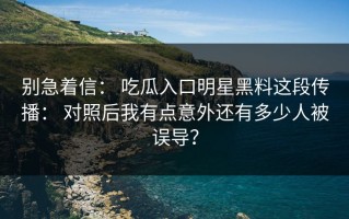 别急着信： 吃瓜入口明星黑料这段传播： 对照后我有点意外还有多少人被误导？