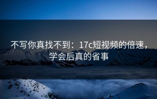 不写你真找不到：17c短视频的倍速，学会后真的省事
