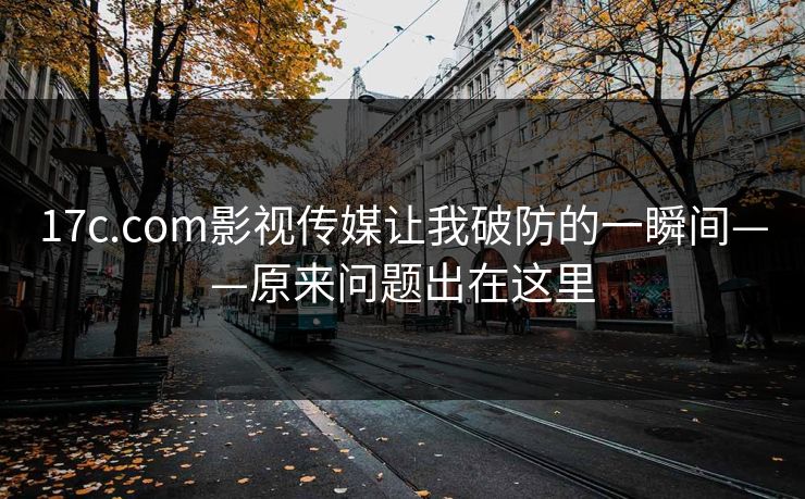 17c.com影视传媒让我破防的一瞬间——原来问题出在这里-第1张图片-17c日韩免费 - 视频直播原创看